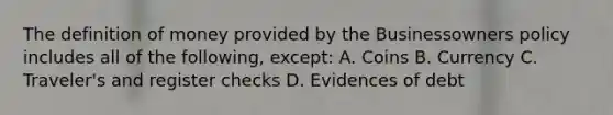 The <a href='https://www.questionai.com/knowledge/kQOWSqjtmq-definition-of-money' class='anchor-knowledge'>definition of money</a> provided by the Businessowners policy includes all of the following, except: A. Coins B. Currency C. Traveler's and register checks D. Evidences of debt