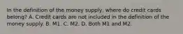 In the definition of the money​ supply, where do credit cards​ belong? A. Credit cards are not included in the definition of the money supply. B. M1. C. M2. D. Both M1 and M2.