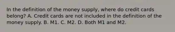 In the definition of the money​ supply, where do credit cards​ belong? A. Credit cards are not included in the definition of the money supply. B. M1. C. M2. D. Both M1 and M2.