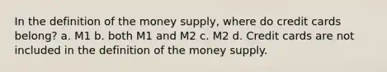 In the definition of the money supply, where do credit cards belong? a. M1 b. both M1 and M2 c. M2 d. Credit cards are not included in the definition of the money supply.