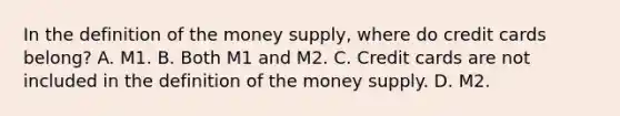 In the definition of the money​ supply, where do credit cards​ belong? A. M1. B. Both M1 and M2. C. Credit cards are not included in the definition of the money supply. D. M2.