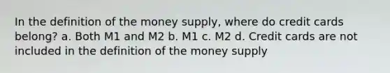 In the definition of the money supply, where do credit cards belong? a. Both M1 and M2 b. M1 c. M2 d. Credit cards are not included in the definition of the money supply