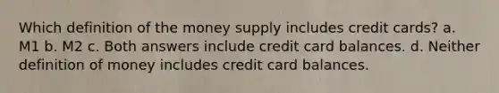 Which definition of the money supply includes credit cards? a. M1 b. M2 c. Both answers include credit card balances. d. Neither definition of money includes credit card balances.