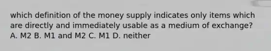 which definition of the money supply indicates only items which are directly and immediately usable as a medium of exchange? A. M2 B. M1 and M2 C. M1 D. neither