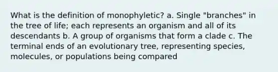 What is the definition of monophyletic? a. Single "branches" in the tree of life; each represents an organism and all of its descendants b. A group of organisms that form a clade c. The terminal ends of an evolutionary tree, representing species, molecules, or populations being compared