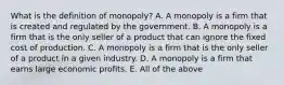 What is the definition of monopoly? A. A monopoly is a firm that is created and regulated by the government. B. A monopoly is a firm that is the only seller of a product that can ignore the fixed cost of production. C. A monopoly is a firm that is the only seller of a product in a given industry. D. A monopoly is a firm that earns large economic profits. E. All of the above