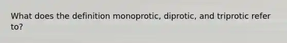 What does the definition monoprotic, diprotic, and triprotic refer to?