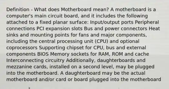 Definition - What does Motherboard mean? A motherboard is a computer's main circuit board, and it includes the following attached to a fixed planar surface: Input/output ports Peripheral connections PCI expansion slots Bus and power connectors Heat sinks and mounting points for fans and major components, including the central processing unit (CPU) and optional coprocessors Supporting chipset for CPU, bus and external components BIOS Memory sockets for RAM, ROM and cache Interconnecting circuitry Additionally, daughterboards and mezzanine cards, installed on a second level, may be plugged into the motherboard. A daughterboard may be the actual motherboard and/or card or board plugged into the motherboard