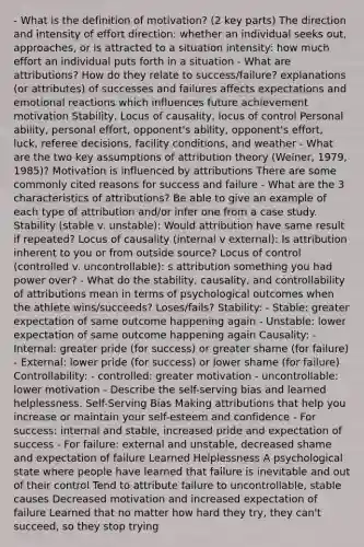 - What is the definition of motivation? (2 key parts) The direction and intensity of effort direction: whether an individual seeks out, approaches, or is attracted to a situation intensity: how much effort an individual puts forth in a situation - What are attributions? How do they relate to success/failure? explanations (or attributes) of successes and failures affects expectations and emotional reactions which influences future achievement motivation Stability, Locus of causality, locus of control Personal ability, personal effort, opponent's ability, opponent's effort, luck, referee decisions, facility conditions, and weather - What are the two key assumptions of attribution theory (Weiner, 1979, 1985)? Motivation is influenced by attributions There are some commonly cited reasons for success and failure - What are the 3 characteristics of attributions? Be able to give an example of each type of attribution and/or infer one from a case study. Stability (stable v. unstable): Would attribution have same result if repeated? Locus of causality (internal v external): Is attribution inherent to you or from outside source? Locus of control (controlled v. uncontrollable): s attribution something you had power over? - What do the stability, causality, and controllability of attributions mean in terms of psychological outcomes when the athlete wins/succeeds? Loses/fails? Stability: - Stable: greater expectation of same outcome happening again - Unstable: lower expectation of same outcome happening again Causality: - Internal: greater pride (for success) or greater shame (for failure) - External: lower pride (for success) or lower shame (for failure) Controllability: - controlled: greater motivation - uncontrollable: lower motivation - Describe the self-serving bias and learned helplessness. Self-Serving Bias Making attributions that help you increase or maintain your self-esteem and confidence - For success: internal and stable, increased pride and expectation of success - For failure: external and unstable, decreased shame and expectation of failure Learned Helplessness A psychological state where people have learned that failure is inevitable and out of their control Tend to attribute failure to uncontrollable, stable causes Decreased motivation and increased expectation of failure Learned that no matter how hard they try, they can't succeed, so they stop trying