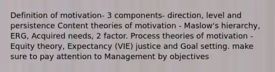 Definition of motivation- 3 components- direction, level and persistence Content theories of motivation - Maslow's hierarchy, ERG, Acquired needs, 2 factor. Process theories of motivation - Equity theory, Expectancy (VIE) justice and Goal setting. make sure to pay attention to Management by objectives