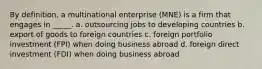 By definition, a multinational enterprise (MNE) is a firm that engages in _____. a. outsourcing jobs to developing countries b. export of goods to foreign countries c. foreign portfolio investment (FPI) when doing business abroad d. foreign direct investment (FDI) when doing business abroad