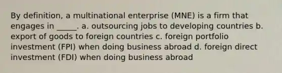 By definition, a multinational enterprise (MNE) is a firm that engages in _____. a. outsourcing jobs to developing countries b. export of goods to foreign countries c. foreign portfolio investment (FPI) when doing business abroad d. foreign direct investment (FDI) when doing business abroad