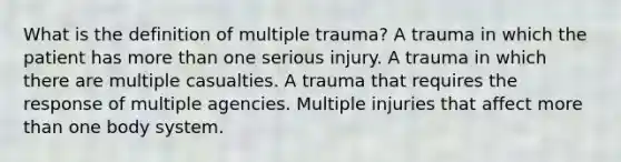 What is the definition of multiple trauma? A trauma in which the patient has more than one serious injury. A trauma in which there are multiple casualties. A trauma that requires the response of multiple agencies. Multiple injuries that affect more than one body system.