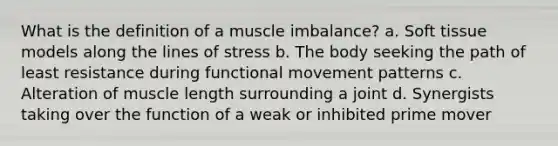 What is the definition of a muscle imbalance? a. Soft tissue models along the lines of stress b. The body seeking the path of least resistance during functional movement patterns c. Alteration of muscle length surrounding a joint d. Synergists taking over the function of a weak or inhibited prime mover