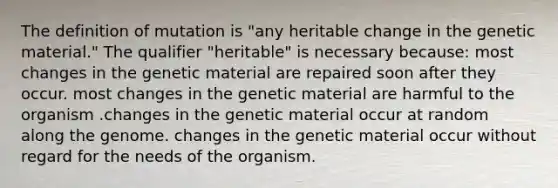 The definition of mutation is "any heritable change in the genetic material." The qualifier "heritable" is necessary because: most changes in the genetic material are repaired soon after they occur. most changes in the genetic material are harmful to the organism .changes in the genetic material occur at random along the genome. changes in the genetic material occur without regard for the needs of the organism.