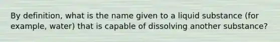 By definition, what is the name given to a liquid substance (for example, water) that is capable of dissolving another substance?