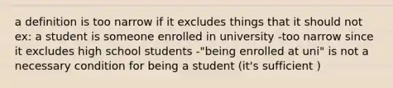 a definition is too narrow if it excludes things that it should not ex: a student is someone enrolled in university -too narrow since it excludes high school students -"being enrolled at uni" is not a necessary condition for being a student (it's sufficient )