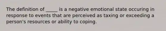 The definition of _____ is a negative emotional state occuring in response to events that are perceived as taxing or exceeding a person's resources or ability to coping.