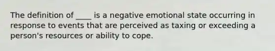 The definition of ____ is a negative emotional state occurring in response to events that are perceived as taxing or exceeding a person's resources or ability to cope.