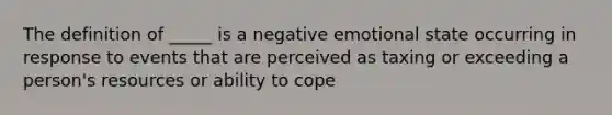 The definition of _____ is a negative emotional state occurring in response to events that are perceived as taxing or exceeding a person's resources or ability to cope