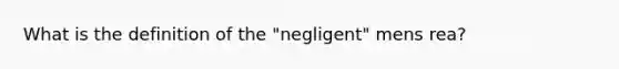 What is the definition of the "negligent" mens rea?