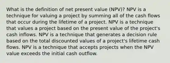 What is the definition of net present value (NPV)? NPV is a technique for valuing a project by summing all of the cash flows that occur during the lifetime of a project. NPV is a technique that values a project based on the present value of the project's cash inflows. NPV is a technique that generates a decision rule based on the total discounted values of a project's lifetime cash flows. NPV is a technique that accepts projects when the NPV value exceeds the initial cash outflow.