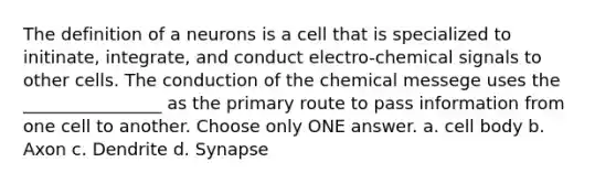 The definition of a neurons is a cell that is specialized to initinate, integrate, and conduct electro-chemical signals to other cells. The conduction of the chemical messege uses the ________________ as the primary route to pass information from one cell to another. Choose only ONE answer. a. cell body b. Axon c. Dendrite d. Synapse