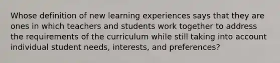 Whose definition of new learning experiences says that they are ones in which teachers and students work together to address the requirements of the curriculum while still taking into account individual student needs, interests, and preferences?