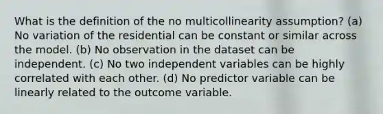 What is the definition of the no multicollinearity assumption? (a) No variation of the residential can be constant or similar across the model. (b) No observation in the dataset can be independent. (c) No two independent variables can be highly correlated with each other. (d) No predictor variable can be linearly related to the outcome variable.