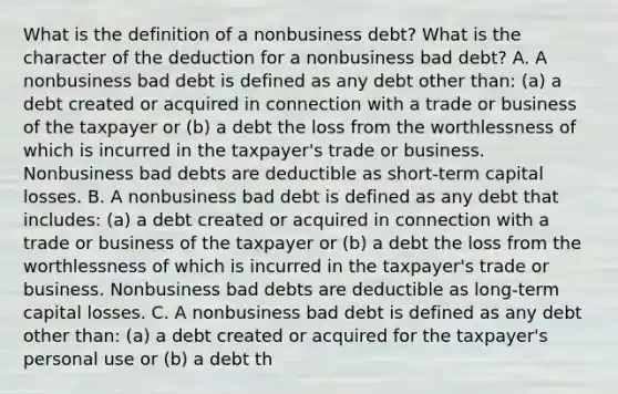 What is the definition of a nonbusiness​ debt? What is the character of the deduction for a nonbusiness bad​ debt? A. A nonbusiness bad debt is defined as any debt other​ than: (a) a debt created or acquired in connection with a trade or business of the taxpayer or​ (b) a debt the loss from the worthlessness of which is incurred in the​ taxpayer's trade or business. Nonbusiness bad debts are deductible as​ short-term capital losses. B. A nonbusiness bad debt is defined as any debt that​ includes: (a) a debt created or acquired in connection with a trade or business of the taxpayer or​ (b) a debt the loss from the worthlessness of which is incurred in the​ taxpayer's trade or business. Nonbusiness bad debts are deductible as​ long-term capital losses. C. A nonbusiness bad debt is defined as any debt other​ than: (a) a debt created or acquired for the​ taxpayer's personal use or​ (b) a debt th