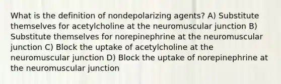 What is the definition of nondepolarizing agents? A) Substitute themselves for acetylcholine at the neuromuscular junction B) Substitute themselves for norepinephrine at the neuromuscular junction C) Block the uptake of acetylcholine at the neuromuscular junction D) Block the uptake of norepinephrine at the neuromuscular junction