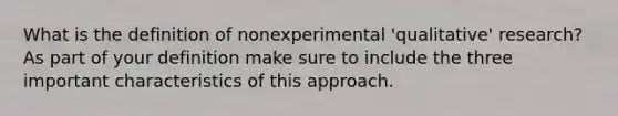 What is the definition of nonexperimental 'qualitative' research? As part of your definition make sure to include the three important characteristics of this approach.