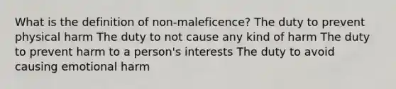 What is the definition of non-maleficence? The duty to prevent physical harm The duty to not cause any kind of harm The duty to prevent harm to a person's interests The duty to avoid causing emotional harm