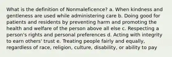 What is the definition of Nonmaleficence? a. When kindness and gentleness are used while administering care b. Doing good for patients and residents by preventing harm and promoting the health and welfare of the person above all else c. Respecting a person's rights and personal preferences d. Acting with integrity to earn others' trust e. Treating people fairly and equally, regardless of race, religion, culture, disability, or ability to pay