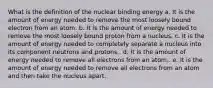 What is the definition of the nuclear binding energy a. It is the amount of energy needed to remove the most loosely bound electron from an atom. b. It is the amount of energy needed to remove the most loosely bound proton from a nucleus. c. It is the amount of energy needed to completely separate a nucleus into its component neutrons and protons.. d. It is the amount of energy needed to remove all electrons from an atom.. e. It is the amount of energy needed to remove all electrons from an atom and then take the nucleus apart.