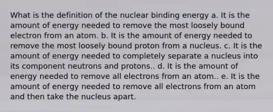 What is the definition of the nuclear binding energy a. It is the amount of energy needed to remove the most loosely bound electron from an atom. b. It is the amount of energy needed to remove the most loosely bound proton from a nucleus. c. It is the amount of energy needed to completely separate a nucleus into its component neutrons and protons.. d. It is the amount of energy needed to remove all electrons from an atom.. e. It is the amount of energy needed to remove all electrons from an atom and then take the nucleus apart.