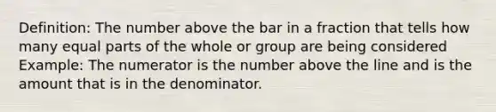 Definition: The number above the bar in a fraction that tells how many <a href='https://www.questionai.com/knowledge/kqlsCKG163-equal-parts' class='anchor-knowledge'>equal parts</a> of the whole or group are being considered Example: The numerator is the number above the line and is the amount that is in the denominator.