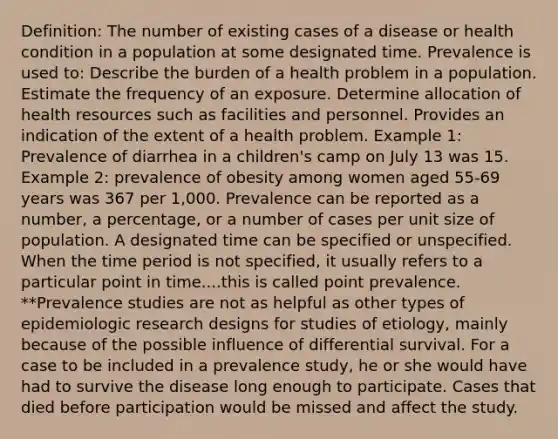 Definition: The number of existing cases of a disease or health condition in a population at some designated time. Prevalence is used to: Describe the burden of a health problem in a population. Estimate the frequency of an exposure. Determine allocation of health resources such as facilities and personnel. Provides an indication of the extent of a health problem. Example 1: Prevalence of diarrhea in a children's camp on July 13 was 15. Example 2: prevalence of obesity among women aged 55-69 years was 367 per 1,000. Prevalence can be reported as a number, a percentage, or a number of cases per unit size of population. A designated time can be specified or unspecified. When the time period is not specified, it usually refers to a particular point in time....this is called point prevalence. **Prevalence studies are not as helpful as other types of epidemiologic research designs for studies of etiology, mainly because of the possible influence of differential survival. For a case to be included in a prevalence study, he or she would have had to survive the disease long enough to participate. Cases that died before participation would be missed and affect the study.