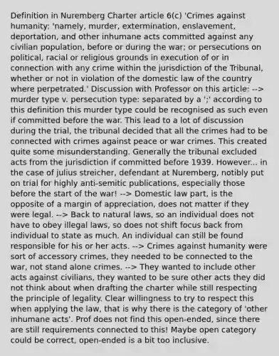 Definition in Nuremberg Charter article 6(c) 'Crimes against humanity: 'namely, murder, extermination, enslavement, deportation, and other inhumane acts committed against any civilian population, before or during the war; or persecutions on political, racial or religious grounds in execution of or in connection with any crime within the jurisdiction of the Tribunal, whether or not in violation of the domestic law of the country where perpetrated.' Discussion with Professor on this article: --> murder type v. persecution type: separated by a ';' according to this definition this murder type could be recognised as such even if committed before the war. This lead to a lot of discussion during the trial, the tribunal decided that all the crimes had to be connected with crimes against peace or war crimes. This created quite some misunderstanding. Generally the tribunal excluded acts from the jurisdiction if committed before 1939. However... in the case of julius streicher, defendant at Nuremberg, notibly put on trial for highly anti-semitic publications, especially those before the start of the war! --> Domestic law part, is the opposite of a margin of appreciation, does not matter if they were legal. --> Back to natural laws, so an individual does not have to obey illegal laws, so does not shift focus back from individual to state as much. An individual can still be found responsible for his or her acts. --> Crimes against humanity were sort of accessory crimes, they needed to be connected to the war, not stand alone crimes. --> They wanted to include other acts against civilians, they wanted to be sure other acts they did not think about when drafting the charter while still respecting the principle of legality. Clear willingness to try to respect this when applying the law, that is why there is the category of 'other inhumane acts'. Prof does not find this open-ended, since there are still requirements connected to this! Maybe open category could be correct, open-ended is a bit too inclusive.