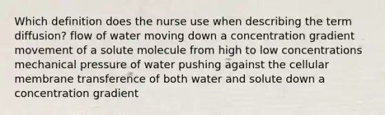 Which definition does the nurse use when describing the term diffusion? flow of water moving down a concentration gradient movement of a solute molecule from high to low concentrations mechanical pressure of water pushing against the cellular membrane transference of both water and solute down a concentration gradient