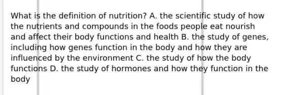 What is the definition of nutrition? A. the scientific study of how the nutrients and compounds in the foods people eat nourish and affect their body functions and health B. the study of genes, including how genes function in the body and how they are influenced by the environment C. the study of how the body functions D. the study of hormones and how they function in the body