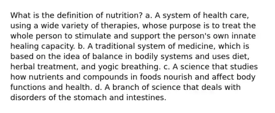 What is the definition of nutrition? a. A system of health care, using a wide variety of therapies, whose purpose is to treat the whole person to stimulate and support the person's own innate healing capacity. b. A traditional system of medicine, which is based on the idea of balance in bodily systems and uses diet, herbal treatment, and yogic breathing. c. A science that studies how nutrients and compounds in foods nourish and affect body functions and health. d. A branch of science that deals with disorders of the stomach and intestines.