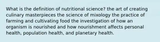 What is the definition of nutritional science? the art of creating culinary masterpieces the science of mixology the practice of farming and cultivating food the investigation of how an organism is nourished and how nourishment affects personal health, population health, and planetary health.