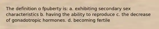 The definition o fpuberty is: a. exhibiting secondary sex characteristics b. having the ability to reproduce c. the decrease of gonadotropic hormones. d. becoming fertile