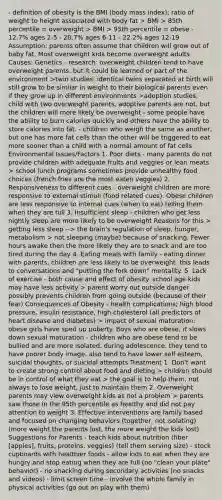 - definition of obesity is the BMI (body mass index); ratio of weight to height associated with body fat > BMI > 85th percentile = overweight > BMI > 95th percentile = obese - 12.7% ages 2-5 - 20.7% ages 6-11 - 22.2% ages 12-19 Assumption: parents often assume that children will grow out of baby fat. Most overweight kids become overweight adults Causes: Genetics - research: overweight children tend to have overweight parents. but it could be learned or part of the environment >twin studies: identical twins separated at birth will still grow to be similar in weight to their biological parents even if they grow up in different environments >adoption studies: child with two overweight parents, adoptive parents are not, but the children will more likely be overweight - some people have the ability to burn calories quickly and others have the ability to store calories into fat. - children who weigh the same as another, but one has more fat cells than the other will be triggered to eat more sooner than a child with a normal amount of fat cells Environmental Issues/Factors 1. Poor diets - many parents do not provide children with adequate fruits and veggies or lean meats > school lunch programs sometimes provide unhealthy food choices (french fries are the most eaten veggies) 2. Responsiveness to different cues - overweight children are more responsive to external stimuli (food related cues). Obese children are less responsive to internal cues (when to eat) telling them when they are full 3. Insufficient sleep - children who get less nightly sleep are more likely to be overweight Reasons for this > getting less sleep --> the brain's regulation of sleep, hunger, metabolism > not sleeping (maybe) because of snacking. Fewer hours awake then the more likely they are to snack and are too tired during the day 4. Eating meals with family - eating dinner with parents, children are less likely to be overweight. this leads to conversations and "putting the fork down" mentality. 5. Lack of exercise - both cause and effect of obesity. school age kids may have less activity > parent worry out outside danger possibly prevents children from going outside (because of their fear) Consequences of Obesity - health complications; high blood pressure, insulin resistance, high cholesterol (all predictors of heart disease and diabetes) > impact of sexual maturation: obese girls have sped up puberty. Boys who are obese, it slows down sexual maturation - children who are obese tend to be bullied and are more isolated. during adolescence, they tend to have poorer body image. also tend to have lower self esteem, suicidal thoughts, or suicidal attempts Treatment 1. Don't want to create strong control about food and dieting > children should be in control of what they eat > the goal is to help them, not always to lose weight, just to maintain them 2. Overweight parents may view overweight kids as not a problem > parents saw those in the 95th percentile as healthy and did not pay attention to weight 3. Effective interventions are family based and focused on changing behaviors (together, not isolating)(more weight the parents lost, the more weight the kids lost) Suggestions for Parents - teach kids about nutrition (fiber [apples], fruits, proteins, veggies) (tell them serving size) - stock cupboards with healthier foods - allow kids to eat when they are hungry and stop eating when they are full (no "clean your plate" behavior) - no snacking during secondary activities (no snacks and videos) - limit screen time - involve the whole family in physical activities (go out an play with them)