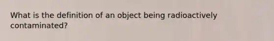 What is the definition of an object being radioactively contaminated?