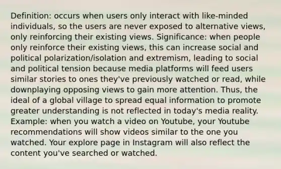 Definition: occurs when users only interact with like-minded individuals, so the users are never exposed to alternative views, only reinforcing their existing views. Significance: when people only reinforce their existing views, this can increase social and political polarization/isolation and extremism, leading to social and political tension because media platforms will feed users similar stories to ones they've previously watched or read, while downplaying opposing views to gain more attention. Thus, the ideal of a global village to spread equal information to promote greater understanding is not reflected in today's media reality. Example: when you watch a video on Youtube, your Youtube recommendations will show videos similar to the one you watched. Your explore page in Instagram will also reflect the content you've searched or watched.