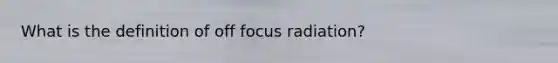 What is the definition of off focus radiation?