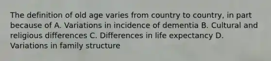 The definition of old age varies from country to country, in part because of A. Variations in incidence of dementia B. Cultural and religious differences C. Differences in life expectancy D. Variations in family structure