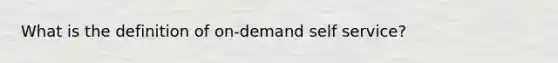 What is the definition of on-demand self service?